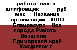 работа. вахта. шлифовщик. 50 000 руб./мес. › Название организации ­ ООО Спецресурс - Все города Работа » Вакансии   . Приморский край,Уссурийск г.